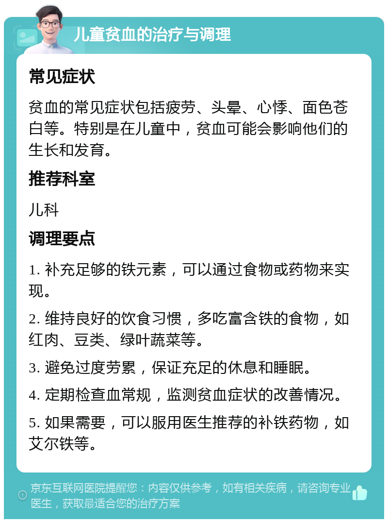 儿童贫血的治疗与调理 常见症状 贫血的常见症状包括疲劳、头晕、心悸、面色苍白等。特别是在儿童中，贫血可能会影响他们的生长和发育。 推荐科室 儿科 调理要点 1. 补充足够的铁元素，可以通过食物或药物来实现。 2. 维持良好的饮食习惯，多吃富含铁的食物，如红肉、豆类、绿叶蔬菜等。 3. 避免过度劳累，保证充足的休息和睡眠。 4. 定期检查血常规，监测贫血症状的改善情况。 5. 如果需要，可以服用医生推荐的补铁药物，如艾尔铁等。