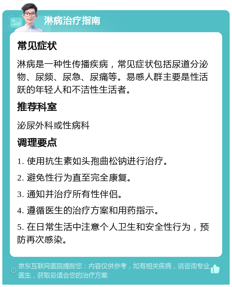 淋病治疗指南 常见症状 淋病是一种性传播疾病，常见症状包括尿道分泌物、尿频、尿急、尿痛等。易感人群主要是性活跃的年轻人和不洁性生活者。 推荐科室 泌尿外科或性病科 调理要点 1. 使用抗生素如头孢曲松钠进行治疗。 2. 避免性行为直至完全康复。 3. 通知并治疗所有性伴侣。 4. 遵循医生的治疗方案和用药指示。 5. 在日常生活中注意个人卫生和安全性行为，预防再次感染。