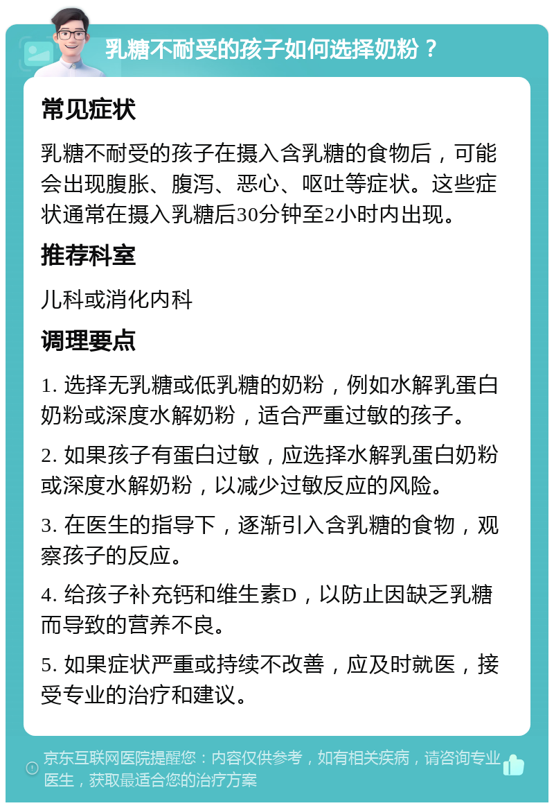 乳糖不耐受的孩子如何选择奶粉？ 常见症状 乳糖不耐受的孩子在摄入含乳糖的食物后，可能会出现腹胀、腹泻、恶心、呕吐等症状。这些症状通常在摄入乳糖后30分钟至2小时内出现。 推荐科室 儿科或消化内科 调理要点 1. 选择无乳糖或低乳糖的奶粉，例如水解乳蛋白奶粉或深度水解奶粉，适合严重过敏的孩子。 2. 如果孩子有蛋白过敏，应选择水解乳蛋白奶粉或深度水解奶粉，以减少过敏反应的风险。 3. 在医生的指导下，逐渐引入含乳糖的食物，观察孩子的反应。 4. 给孩子补充钙和维生素D，以防止因缺乏乳糖而导致的营养不良。 5. 如果症状严重或持续不改善，应及时就医，接受专业的治疗和建议。