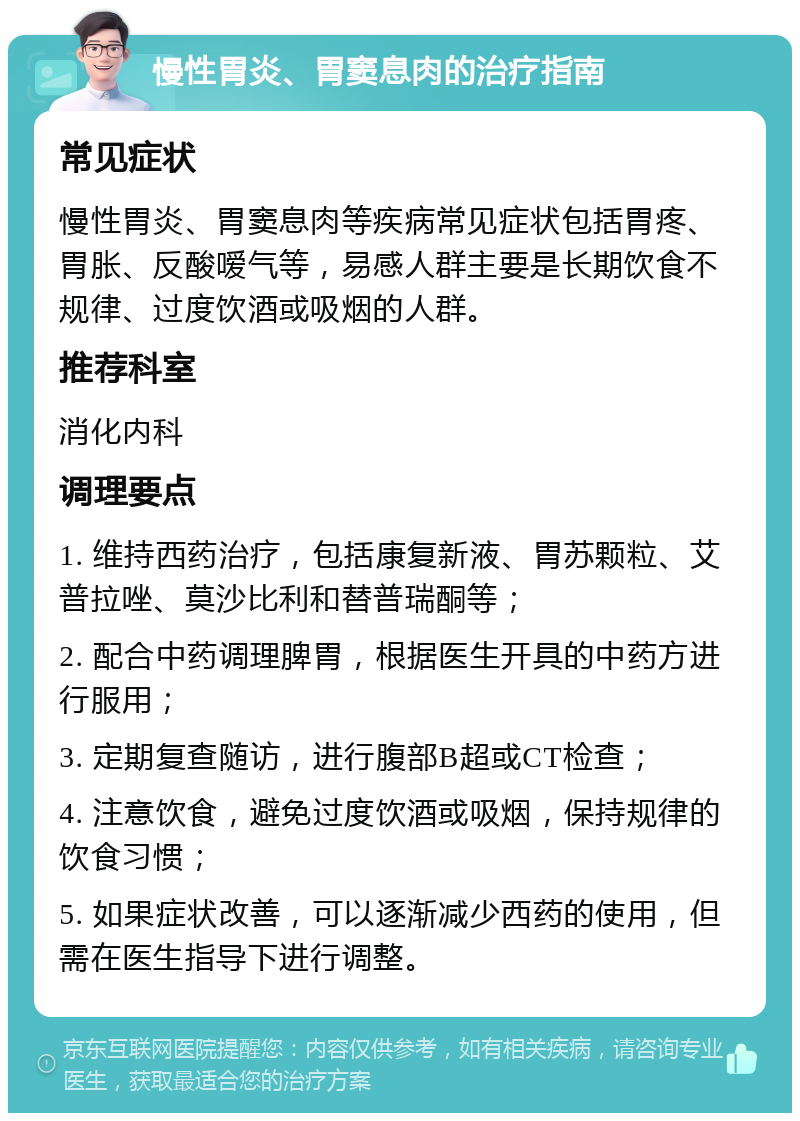 慢性胃炎、胃窦息肉的治疗指南 常见症状 慢性胃炎、胃窦息肉等疾病常见症状包括胃疼、胃胀、反酸嗳气等，易感人群主要是长期饮食不规律、过度饮酒或吸烟的人群。 推荐科室 消化内科 调理要点 1. 维持西药治疗，包括康复新液、胃苏颗粒、艾普拉唑、莫沙比利和替普瑞酮等； 2. 配合中药调理脾胃，根据医生开具的中药方进行服用； 3. 定期复查随访，进行腹部B超或CT检查； 4. 注意饮食，避免过度饮酒或吸烟，保持规律的饮食习惯； 5. 如果症状改善，可以逐渐减少西药的使用，但需在医生指导下进行调整。