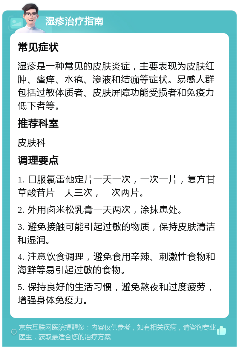 湿疹治疗指南 常见症状 湿疹是一种常见的皮肤炎症，主要表现为皮肤红肿、瘙痒、水疱、渗液和结痂等症状。易感人群包括过敏体质者、皮肤屏障功能受损者和免疫力低下者等。 推荐科室 皮肤科 调理要点 1. 口服氯雷他定片一天一次，一次一片，复方甘草酸苷片一天三次，一次两片。 2. 外用卤米松乳膏一天两次，涂抹患处。 3. 避免接触可能引起过敏的物质，保持皮肤清洁和湿润。 4. 注意饮食调理，避免食用辛辣、刺激性食物和海鲜等易引起过敏的食物。 5. 保持良好的生活习惯，避免熬夜和过度疲劳，增强身体免疫力。