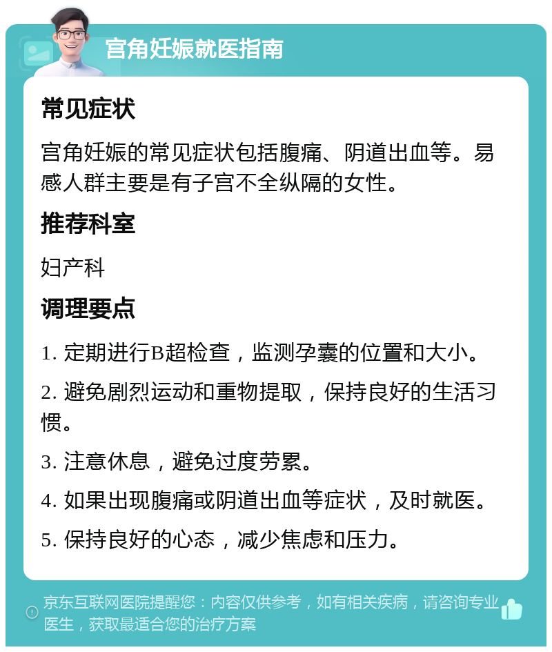 宫角妊娠就医指南 常见症状 宫角妊娠的常见症状包括腹痛、阴道出血等。易感人群主要是有子宫不全纵隔的女性。 推荐科室 妇产科 调理要点 1. 定期进行B超检查，监测孕囊的位置和大小。 2. 避免剧烈运动和重物提取，保持良好的生活习惯。 3. 注意休息，避免过度劳累。 4. 如果出现腹痛或阴道出血等症状，及时就医。 5. 保持良好的心态，减少焦虑和压力。