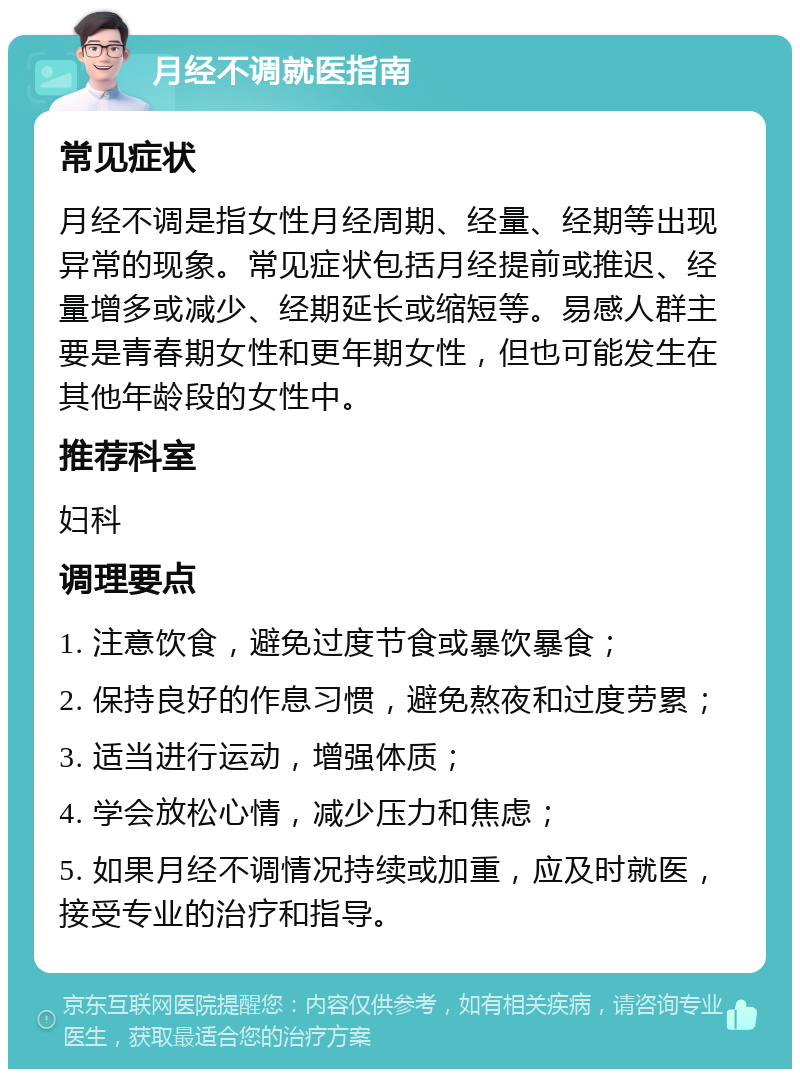 月经不调就医指南 常见症状 月经不调是指女性月经周期、经量、经期等出现异常的现象。常见症状包括月经提前或推迟、经量增多或减少、经期延长或缩短等。易感人群主要是青春期女性和更年期女性，但也可能发生在其他年龄段的女性中。 推荐科室 妇科 调理要点 1. 注意饮食，避免过度节食或暴饮暴食； 2. 保持良好的作息习惯，避免熬夜和过度劳累； 3. 适当进行运动，增强体质； 4. 学会放松心情，减少压力和焦虑； 5. 如果月经不调情况持续或加重，应及时就医，接受专业的治疗和指导。