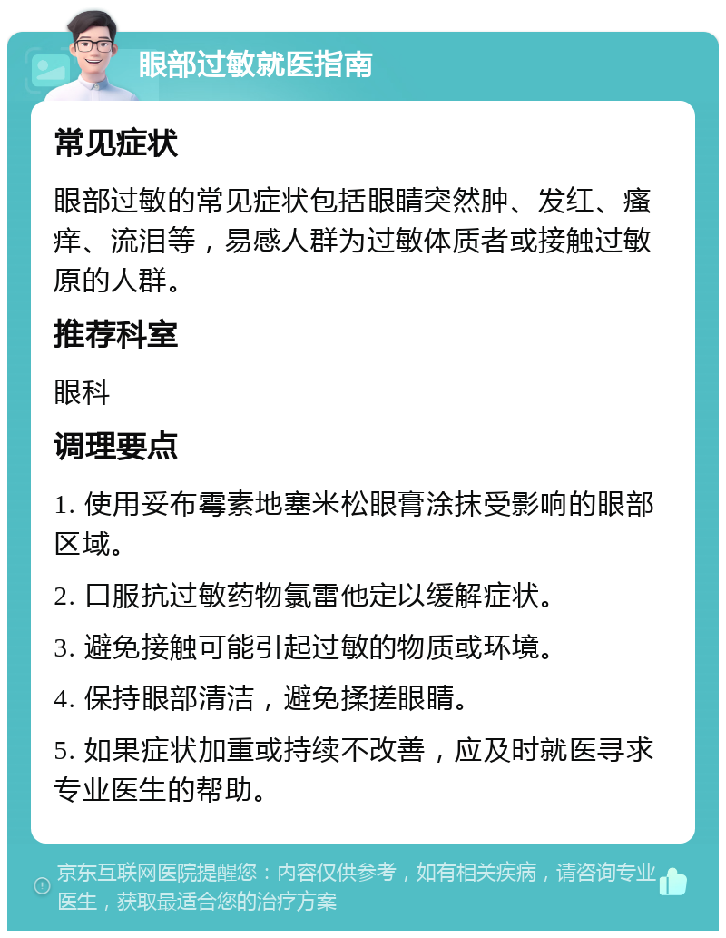 眼部过敏就医指南 常见症状 眼部过敏的常见症状包括眼睛突然肿、发红、瘙痒、流泪等，易感人群为过敏体质者或接触过敏原的人群。 推荐科室 眼科 调理要点 1. 使用妥布霉素地塞米松眼膏涂抹受影响的眼部区域。 2. 口服抗过敏药物氯雷他定以缓解症状。 3. 避免接触可能引起过敏的物质或环境。 4. 保持眼部清洁，避免揉搓眼睛。 5. 如果症状加重或持续不改善，应及时就医寻求专业医生的帮助。