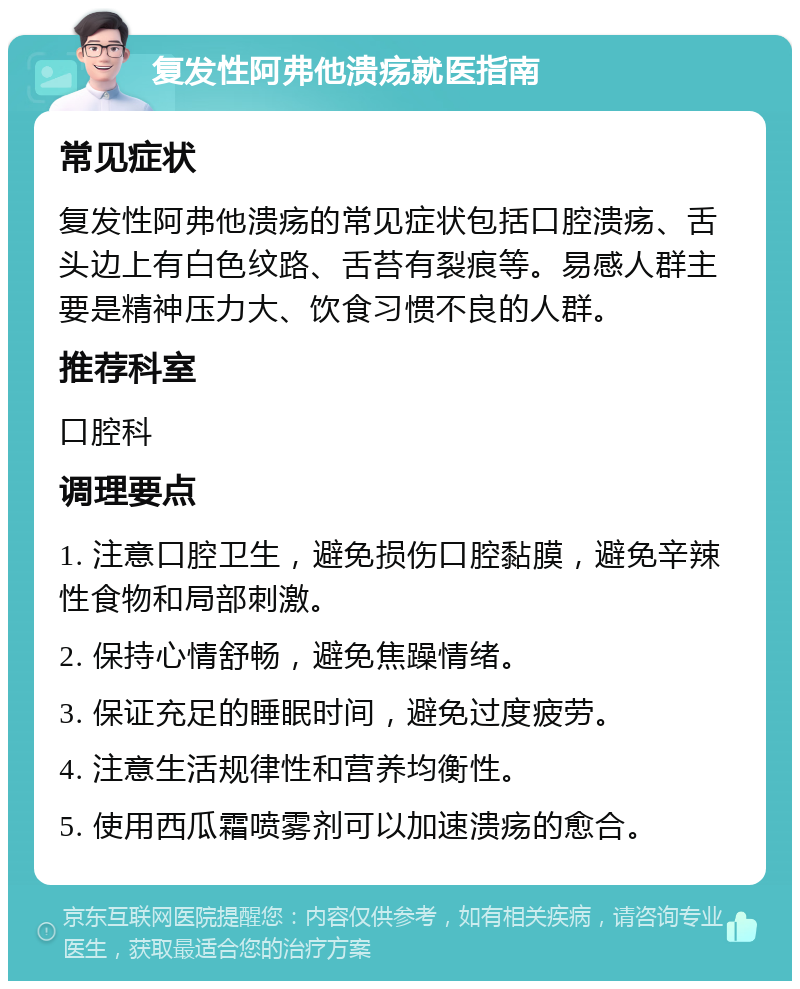 复发性阿弗他溃疡就医指南 常见症状 复发性阿弗他溃疡的常见症状包括口腔溃疡、舌头边上有白色纹路、舌苔有裂痕等。易感人群主要是精神压力大、饮食习惯不良的人群。 推荐科室 口腔科 调理要点 1. 注意口腔卫生，避免损伤口腔黏膜，避免辛辣性食物和局部刺激。 2. 保持心情舒畅，避免焦躁情绪。 3. 保证充足的睡眠时间，避免过度疲劳。 4. 注意生活规律性和营养均衡性。 5. 使用西瓜霜喷雾剂可以加速溃疡的愈合。