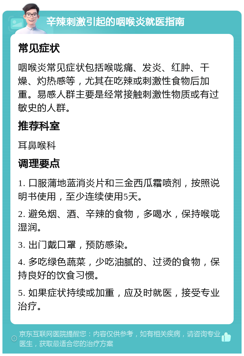 辛辣刺激引起的咽喉炎就医指南 常见症状 咽喉炎常见症状包括喉咙痛、发炎、红肿、干燥、灼热感等，尤其在吃辣或刺激性食物后加重。易感人群主要是经常接触刺激性物质或有过敏史的人群。 推荐科室 耳鼻喉科 调理要点 1. 口服蒲地蓝消炎片和三金西瓜霜喷剂，按照说明书使用，至少连续使用5天。 2. 避免烟、酒、辛辣的食物，多喝水，保持喉咙湿润。 3. 出门戴口罩，预防感染。 4. 多吃绿色蔬菜，少吃油腻的、过烫的食物，保持良好的饮食习惯。 5. 如果症状持续或加重，应及时就医，接受专业治疗。