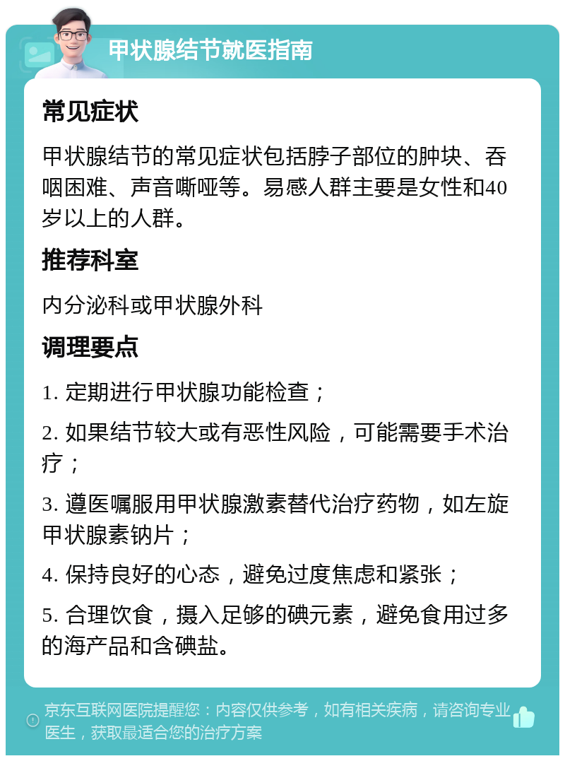 甲状腺结节就医指南 常见症状 甲状腺结节的常见症状包括脖子部位的肿块、吞咽困难、声音嘶哑等。易感人群主要是女性和40岁以上的人群。 推荐科室 内分泌科或甲状腺外科 调理要点 1. 定期进行甲状腺功能检查； 2. 如果结节较大或有恶性风险，可能需要手术治疗； 3. 遵医嘱服用甲状腺激素替代治疗药物，如左旋甲状腺素钠片； 4. 保持良好的心态，避免过度焦虑和紧张； 5. 合理饮食，摄入足够的碘元素，避免食用过多的海产品和含碘盐。