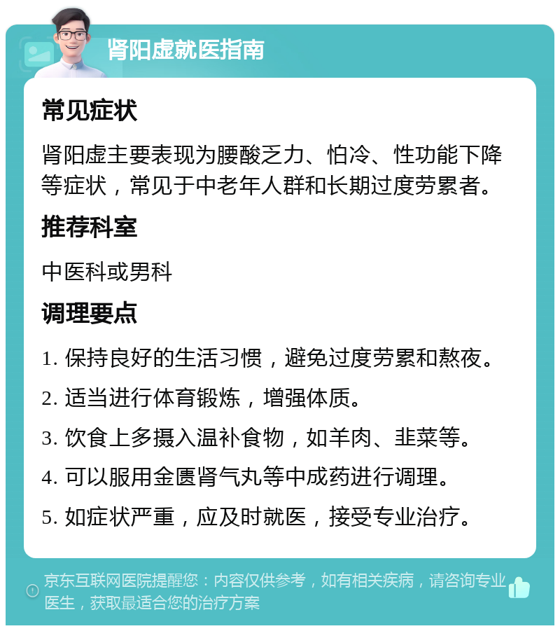 肾阳虚就医指南 常见症状 肾阳虚主要表现为腰酸乏力、怕冷、性功能下降等症状，常见于中老年人群和长期过度劳累者。 推荐科室 中医科或男科 调理要点 1. 保持良好的生活习惯，避免过度劳累和熬夜。 2. 适当进行体育锻炼，增强体质。 3. 饮食上多摄入温补食物，如羊肉、韭菜等。 4. 可以服用金匮肾气丸等中成药进行调理。 5. 如症状严重，应及时就医，接受专业治疗。