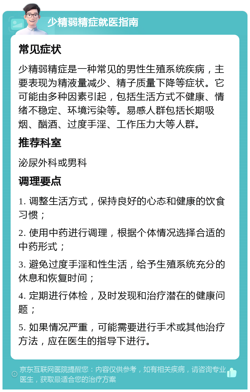 少精弱精症就医指南 常见症状 少精弱精症是一种常见的男性生殖系统疾病，主要表现为精液量减少、精子质量下降等症状。它可能由多种因素引起，包括生活方式不健康、情绪不稳定、环境污染等。易感人群包括长期吸烟、酗酒、过度手淫、工作压力大等人群。 推荐科室 泌尿外科或男科 调理要点 1. 调整生活方式，保持良好的心态和健康的饮食习惯； 2. 使用中药进行调理，根据个体情况选择合适的中药形式； 3. 避免过度手淫和性生活，给予生殖系统充分的休息和恢复时间； 4. 定期进行体检，及时发现和治疗潜在的健康问题； 5. 如果情况严重，可能需要进行手术或其他治疗方法，应在医生的指导下进行。