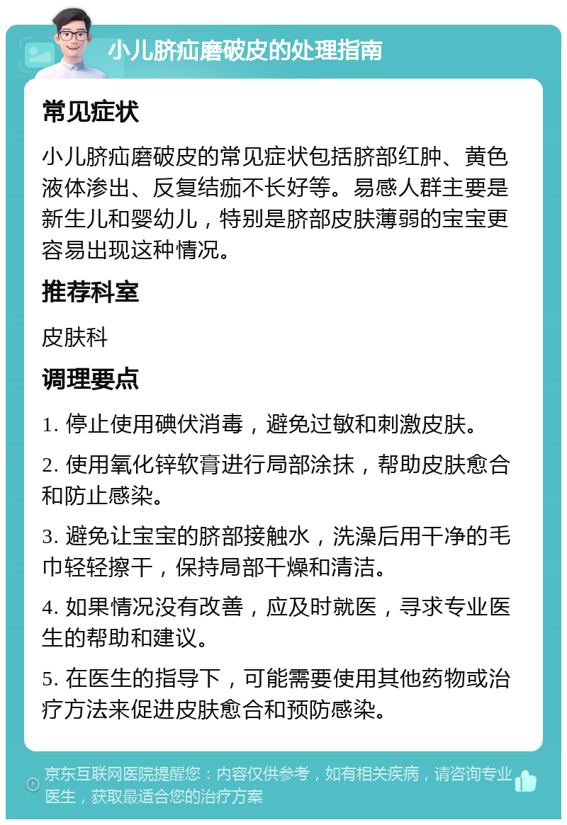 小儿脐疝磨破皮的处理指南 常见症状 小儿脐疝磨破皮的常见症状包括脐部红肿、黄色液体渗出、反复结痂不长好等。易感人群主要是新生儿和婴幼儿，特别是脐部皮肤薄弱的宝宝更容易出现这种情况。 推荐科室 皮肤科 调理要点 1. 停止使用碘伏消毒，避免过敏和刺激皮肤。 2. 使用氧化锌软膏进行局部涂抹，帮助皮肤愈合和防止感染。 3. 避免让宝宝的脐部接触水，洗澡后用干净的毛巾轻轻擦干，保持局部干燥和清洁。 4. 如果情况没有改善，应及时就医，寻求专业医生的帮助和建议。 5. 在医生的指导下，可能需要使用其他药物或治疗方法来促进皮肤愈合和预防感染。