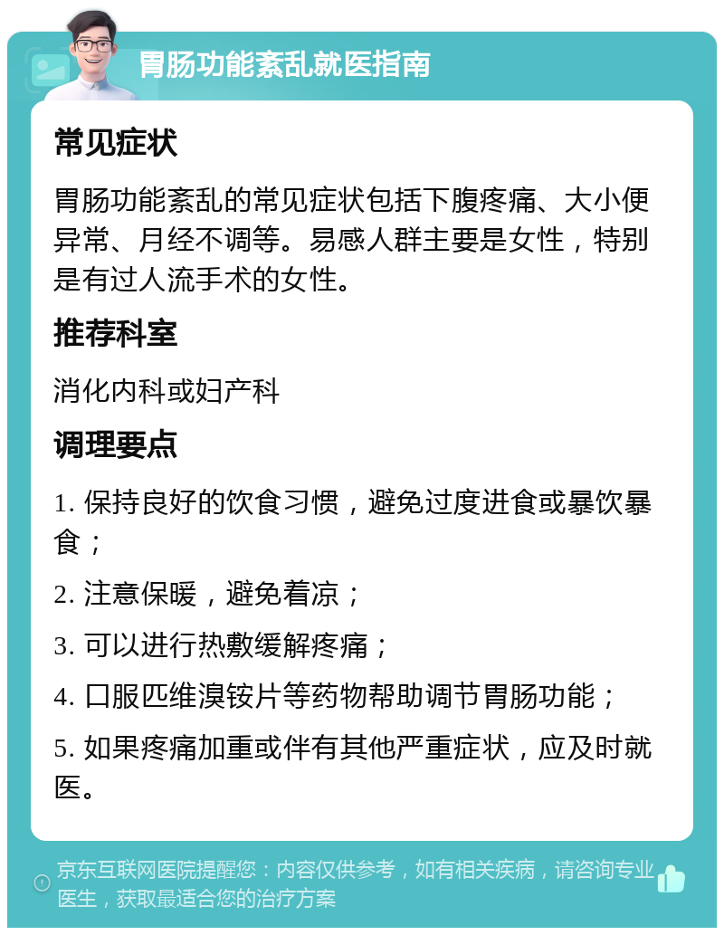 胃肠功能紊乱就医指南 常见症状 胃肠功能紊乱的常见症状包括下腹疼痛、大小便异常、月经不调等。易感人群主要是女性，特别是有过人流手术的女性。 推荐科室 消化内科或妇产科 调理要点 1. 保持良好的饮食习惯，避免过度进食或暴饮暴食； 2. 注意保暖，避免着凉； 3. 可以进行热敷缓解疼痛； 4. 口服匹维溴铵片等药物帮助调节胃肠功能； 5. 如果疼痛加重或伴有其他严重症状，应及时就医。