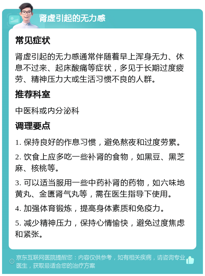 肾虚引起的无力感 常见症状 肾虚引起的无力感通常伴随着早上浑身无力、休息不过来、起床酸痛等症状，多见于长期过度疲劳、精神压力大或生活习惯不良的人群。 推荐科室 中医科或内分泌科 调理要点 1. 保持良好的作息习惯，避免熬夜和过度劳累。 2. 饮食上应多吃一些补肾的食物，如黑豆、黑芝麻、核桃等。 3. 可以适当服用一些中药补肾的药物，如六味地黄丸、金匮肾气丸等，需在医生指导下使用。 4. 加强体育锻炼，提高身体素质和免疫力。 5. 减少精神压力，保持心情愉快，避免过度焦虑和紧张。