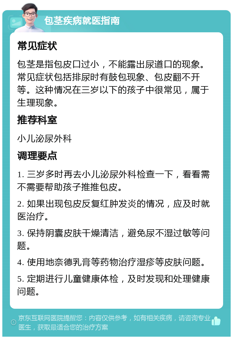 包茎疾病就医指南 常见症状 包茎是指包皮口过小，不能露出尿道口的现象。常见症状包括排尿时有鼓包现象、包皮翻不开等。这种情况在三岁以下的孩子中很常见，属于生理现象。 推荐科室 小儿泌尿外科 调理要点 1. 三岁多时再去小儿泌尿外科检查一下，看看需不需要帮助孩子推推包皮。 2. 如果出现包皮反复红肿发炎的情况，应及时就医治疗。 3. 保持阴囊皮肤干燥清洁，避免尿不湿过敏等问题。 4. 使用地奈德乳膏等药物治疗湿疹等皮肤问题。 5. 定期进行儿童健康体检，及时发现和处理健康问题。