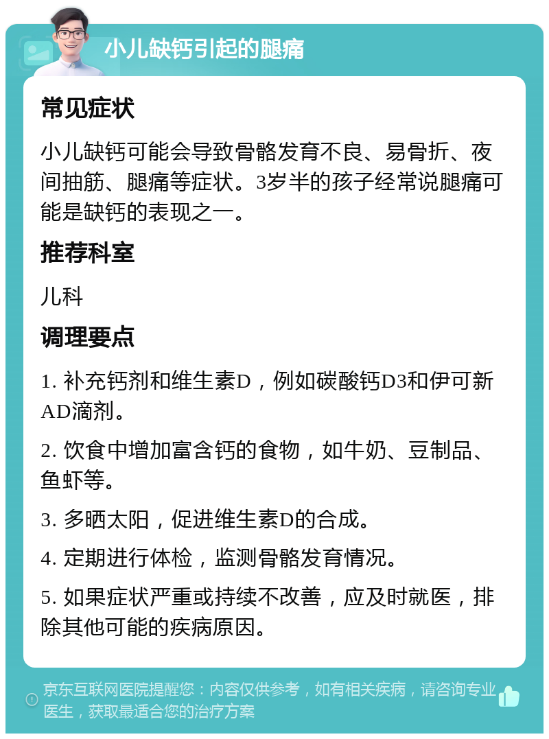 小儿缺钙引起的腿痛 常见症状 小儿缺钙可能会导致骨骼发育不良、易骨折、夜间抽筋、腿痛等症状。3岁半的孩子经常说腿痛可能是缺钙的表现之一。 推荐科室 儿科 调理要点 1. 补充钙剂和维生素D，例如碳酸钙D3和伊可新AD滴剂。 2. 饮食中增加富含钙的食物，如牛奶、豆制品、鱼虾等。 3. 多晒太阳，促进维生素D的合成。 4. 定期进行体检，监测骨骼发育情况。 5. 如果症状严重或持续不改善，应及时就医，排除其他可能的疾病原因。