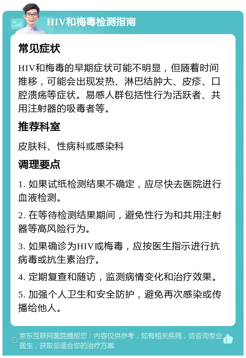 HIV和梅毒检测指南 常见症状 HIV和梅毒的早期症状可能不明显，但随着时间推移，可能会出现发热、淋巴结肿大、皮疹、口腔溃疡等症状。易感人群包括性行为活跃者、共用注射器的吸毒者等。 推荐科室 皮肤科、性病科或感染科 调理要点 1. 如果试纸检测结果不确定，应尽快去医院进行血液检测。 2. 在等待检测结果期间，避免性行为和共用注射器等高风险行为。 3. 如果确诊为HIV或梅毒，应按医生指示进行抗病毒或抗生素治疗。 4. 定期复查和随访，监测病情变化和治疗效果。 5. 加强个人卫生和安全防护，避免再次感染或传播给他人。