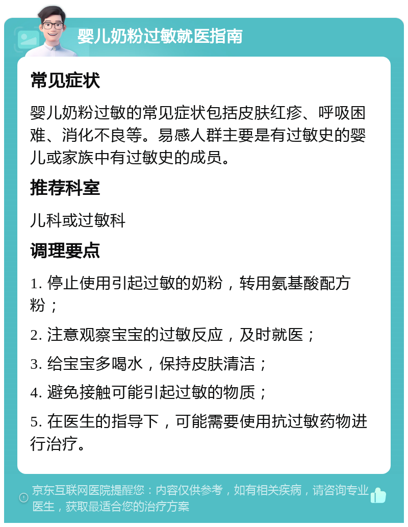 婴儿奶粉过敏就医指南 常见症状 婴儿奶粉过敏的常见症状包括皮肤红疹、呼吸困难、消化不良等。易感人群主要是有过敏史的婴儿或家族中有过敏史的成员。 推荐科室 儿科或过敏科 调理要点 1. 停止使用引起过敏的奶粉，转用氨基酸配方粉； 2. 注意观察宝宝的过敏反应，及时就医； 3. 给宝宝多喝水，保持皮肤清洁； 4. 避免接触可能引起过敏的物质； 5. 在医生的指导下，可能需要使用抗过敏药物进行治疗。