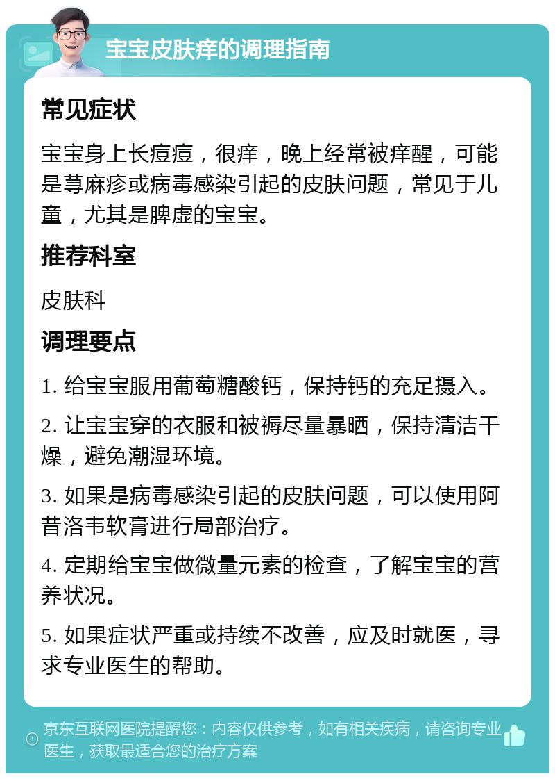 宝宝皮肤痒的调理指南 常见症状 宝宝身上长痘痘，很痒，晚上经常被痒醒，可能是荨麻疹或病毒感染引起的皮肤问题，常见于儿童，尤其是脾虚的宝宝。 推荐科室 皮肤科 调理要点 1. 给宝宝服用葡萄糖酸钙，保持钙的充足摄入。 2. 让宝宝穿的衣服和被褥尽量暴晒，保持清洁干燥，避免潮湿环境。 3. 如果是病毒感染引起的皮肤问题，可以使用阿昔洛韦软膏进行局部治疗。 4. 定期给宝宝做微量元素的检查，了解宝宝的营养状况。 5. 如果症状严重或持续不改善，应及时就医，寻求专业医生的帮助。