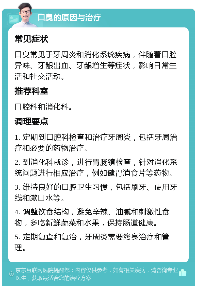 口臭的原因与治疗 常见症状 口臭常见于牙周炎和消化系统疾病，伴随着口腔异味、牙龈出血、牙龈增生等症状，影响日常生活和社交活动。 推荐科室 口腔科和消化科。 调理要点 1. 定期到口腔科检查和治疗牙周炎，包括牙周治疗和必要的药物治疗。 2. 到消化科就诊，进行胃肠镜检查，针对消化系统问题进行相应治疗，例如健胃消食片等药物。 3. 维持良好的口腔卫生习惯，包括刷牙、使用牙线和漱口水等。 4. 调整饮食结构，避免辛辣、油腻和刺激性食物，多吃新鲜蔬菜和水果，保持肠道健康。 5. 定期复查和复治，牙周炎需要终身治疗和管理。