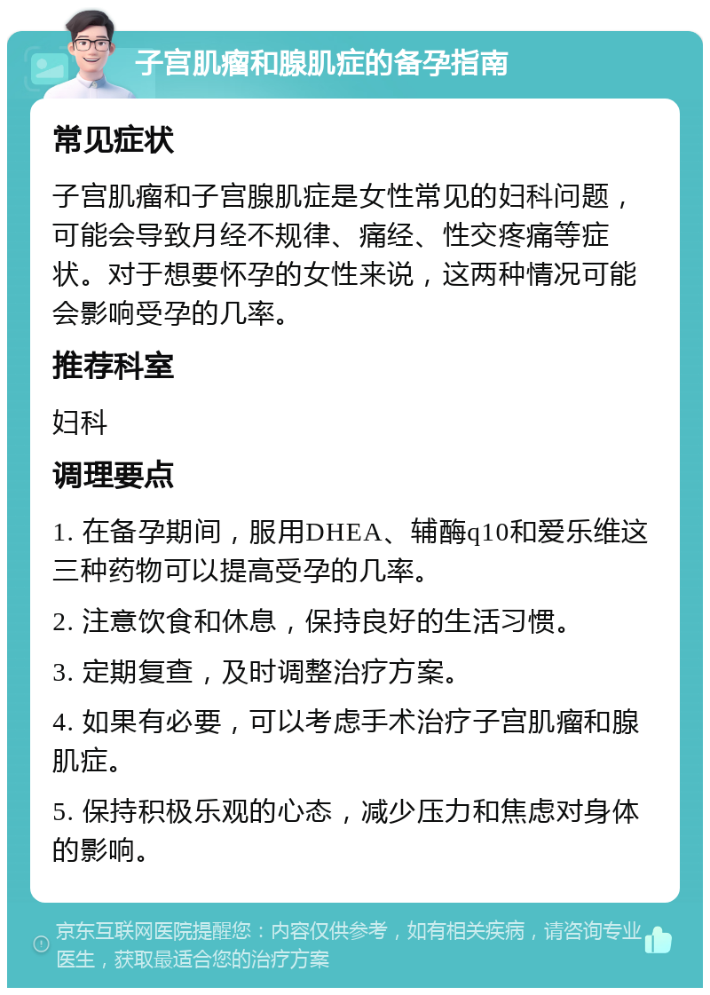 子宫肌瘤和腺肌症的备孕指南 常见症状 子宫肌瘤和子宫腺肌症是女性常见的妇科问题，可能会导致月经不规律、痛经、性交疼痛等症状。对于想要怀孕的女性来说，这两种情况可能会影响受孕的几率。 推荐科室 妇科 调理要点 1. 在备孕期间，服用DHEA、辅酶q10和爱乐维这三种药物可以提高受孕的几率。 2. 注意饮食和休息，保持良好的生活习惯。 3. 定期复查，及时调整治疗方案。 4. 如果有必要，可以考虑手术治疗子宫肌瘤和腺肌症。 5. 保持积极乐观的心态，减少压力和焦虑对身体的影响。