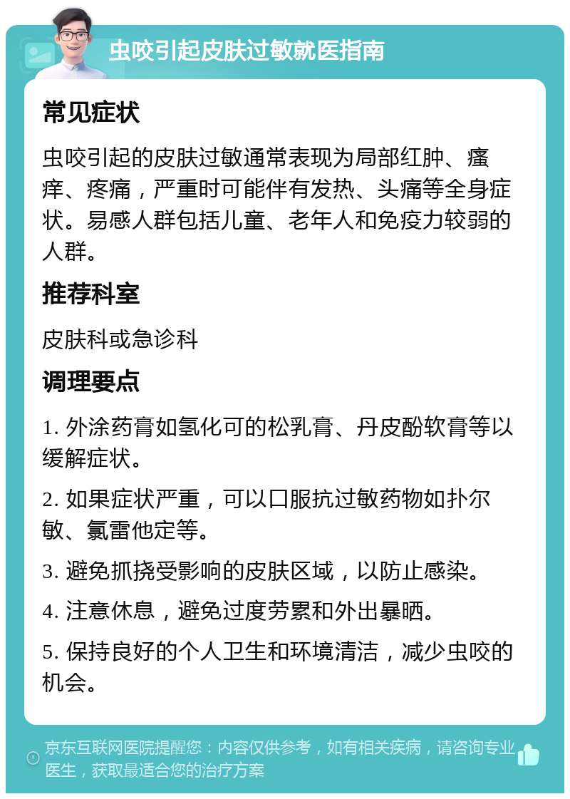 虫咬引起皮肤过敏就医指南 常见症状 虫咬引起的皮肤过敏通常表现为局部红肿、瘙痒、疼痛，严重时可能伴有发热、头痛等全身症状。易感人群包括儿童、老年人和免疫力较弱的人群。 推荐科室 皮肤科或急诊科 调理要点 1. 外涂药膏如氢化可的松乳膏、丹皮酚软膏等以缓解症状。 2. 如果症状严重，可以口服抗过敏药物如扑尔敏、氯雷他定等。 3. 避免抓挠受影响的皮肤区域，以防止感染。 4. 注意休息，避免过度劳累和外出暴晒。 5. 保持良好的个人卫生和环境清洁，减少虫咬的机会。