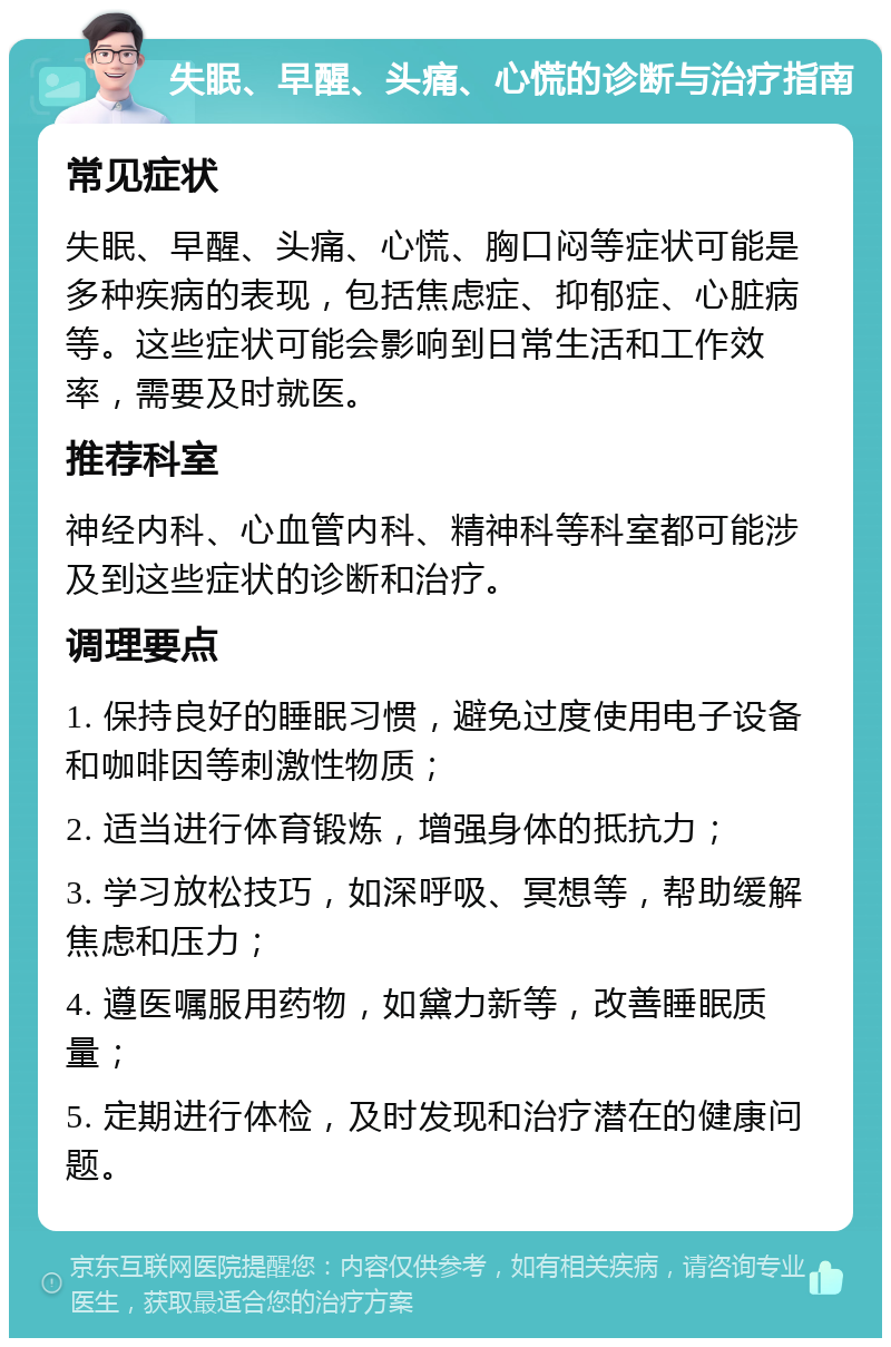 失眠、早醒、头痛、心慌的诊断与治疗指南 常见症状 失眠、早醒、头痛、心慌、胸口闷等症状可能是多种疾病的表现，包括焦虑症、抑郁症、心脏病等。这些症状可能会影响到日常生活和工作效率，需要及时就医。 推荐科室 神经内科、心血管内科、精神科等科室都可能涉及到这些症状的诊断和治疗。 调理要点 1. 保持良好的睡眠习惯，避免过度使用电子设备和咖啡因等刺激性物质； 2. 适当进行体育锻炼，增强身体的抵抗力； 3. 学习放松技巧，如深呼吸、冥想等，帮助缓解焦虑和压力； 4. 遵医嘱服用药物，如黛力新等，改善睡眠质量； 5. 定期进行体检，及时发现和治疗潜在的健康问题。