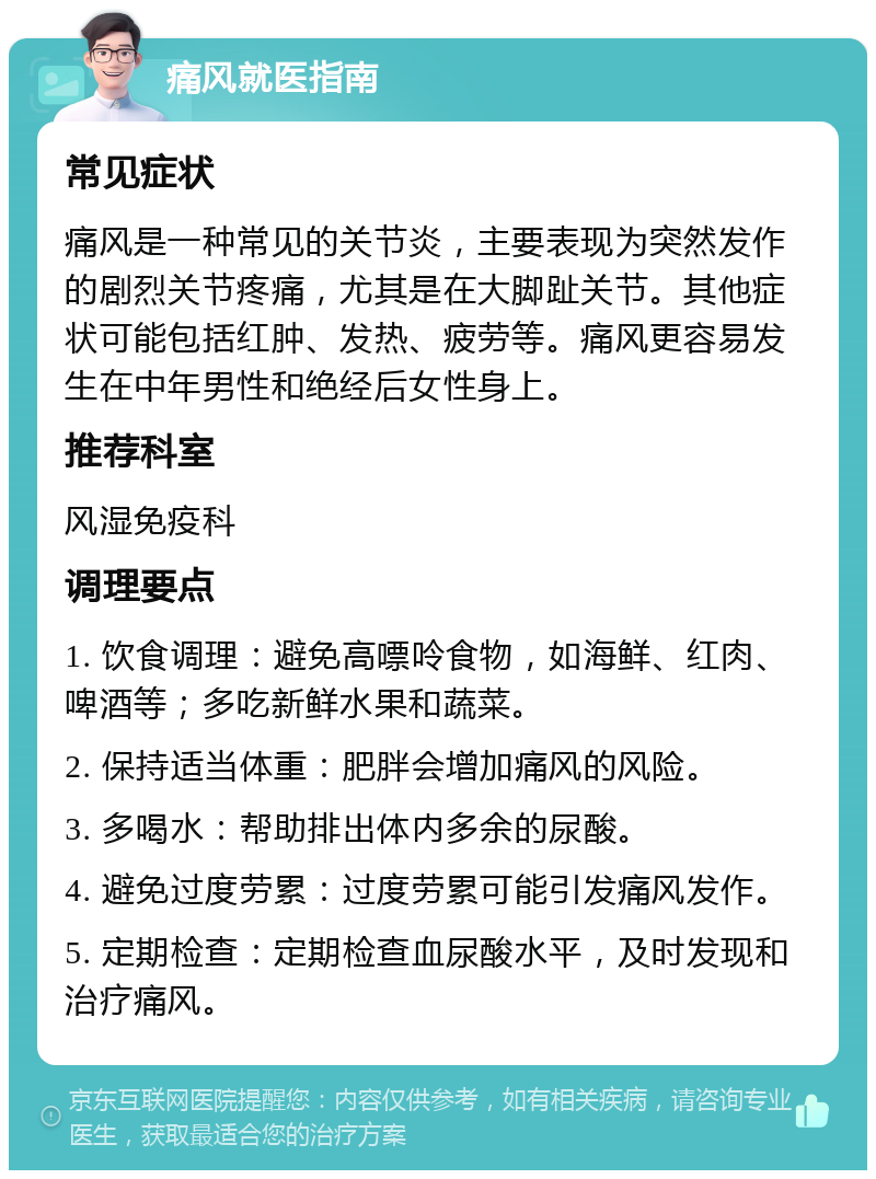 痛风就医指南 常见症状 痛风是一种常见的关节炎，主要表现为突然发作的剧烈关节疼痛，尤其是在大脚趾关节。其他症状可能包括红肿、发热、疲劳等。痛风更容易发生在中年男性和绝经后女性身上。 推荐科室 风湿免疫科 调理要点 1. 饮食调理：避免高嘌呤食物，如海鲜、红肉、啤酒等；多吃新鲜水果和蔬菜。 2. 保持适当体重：肥胖会增加痛风的风险。 3. 多喝水：帮助排出体内多余的尿酸。 4. 避免过度劳累：过度劳累可能引发痛风发作。 5. 定期检查：定期检查血尿酸水平，及时发现和治疗痛风。