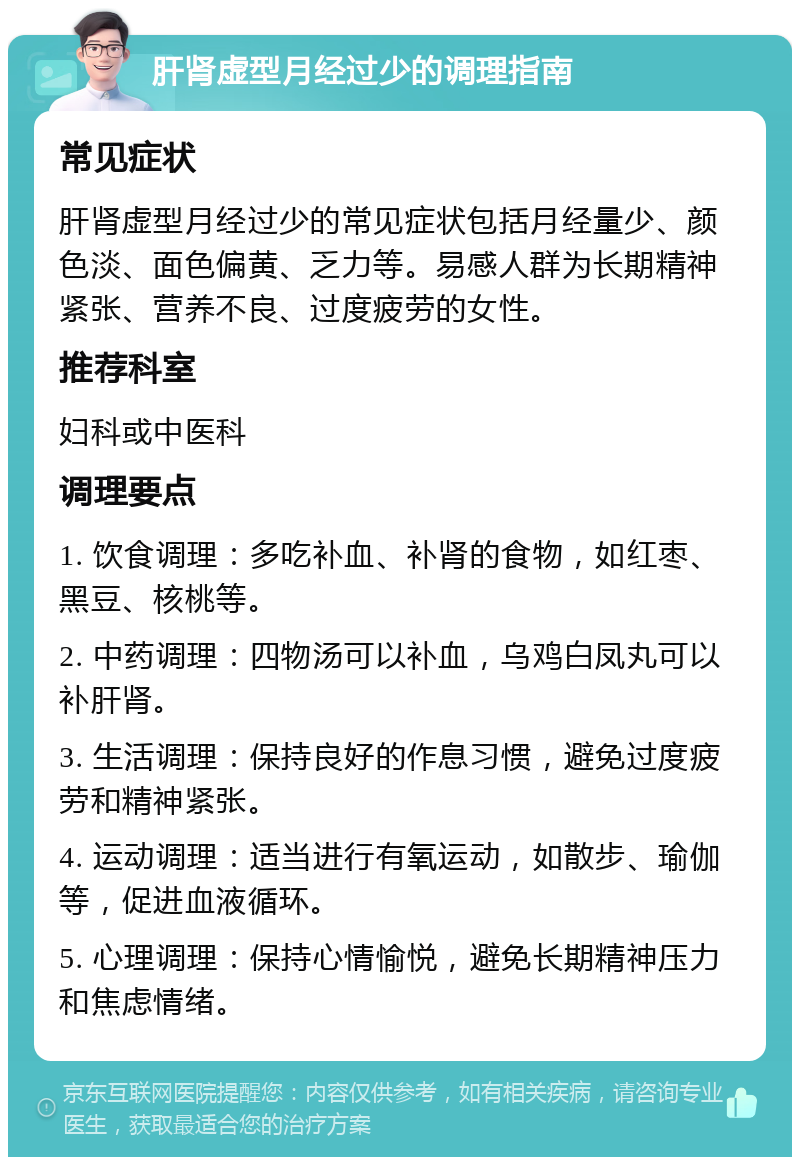 肝肾虚型月经过少的调理指南 常见症状 肝肾虚型月经过少的常见症状包括月经量少、颜色淡、面色偏黄、乏力等。易感人群为长期精神紧张、营养不良、过度疲劳的女性。 推荐科室 妇科或中医科 调理要点 1. 饮食调理：多吃补血、补肾的食物，如红枣、黑豆、核桃等。 2. 中药调理：四物汤可以补血，乌鸡白凤丸可以补肝肾。 3. 生活调理：保持良好的作息习惯，避免过度疲劳和精神紧张。 4. 运动调理：适当进行有氧运动，如散步、瑜伽等，促进血液循环。 5. 心理调理：保持心情愉悦，避免长期精神压力和焦虑情绪。