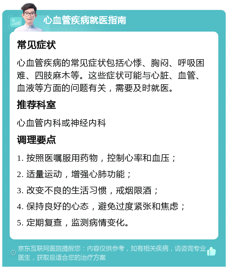 心血管疾病就医指南 常见症状 心血管疾病的常见症状包括心悸、胸闷、呼吸困难、四肢麻木等。这些症状可能与心脏、血管、血液等方面的问题有关，需要及时就医。 推荐科室 心血管内科或神经内科 调理要点 1. 按照医嘱服用药物，控制心率和血压； 2. 适量运动，增强心肺功能； 3. 改变不良的生活习惯，戒烟限酒； 4. 保持良好的心态，避免过度紧张和焦虑； 5. 定期复查，监测病情变化。