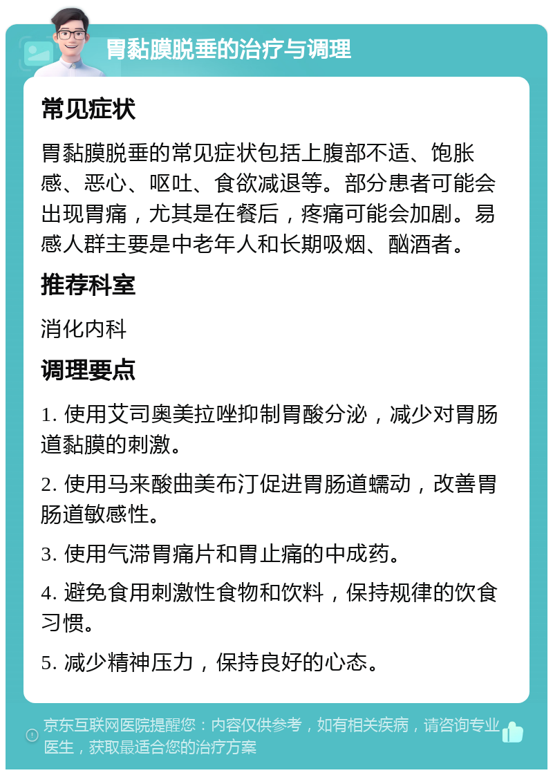 胃黏膜脱垂的治疗与调理 常见症状 胃黏膜脱垂的常见症状包括上腹部不适、饱胀感、恶心、呕吐、食欲减退等。部分患者可能会出现胃痛，尤其是在餐后，疼痛可能会加剧。易感人群主要是中老年人和长期吸烟、酗酒者。 推荐科室 消化内科 调理要点 1. 使用艾司奥美拉唑抑制胃酸分泌，减少对胃肠道黏膜的刺激。 2. 使用马来酸曲美布汀促进胃肠道蠕动，改善胃肠道敏感性。 3. 使用气滞胃痛片和胃止痛的中成药。 4. 避免食用刺激性食物和饮料，保持规律的饮食习惯。 5. 减少精神压力，保持良好的心态。