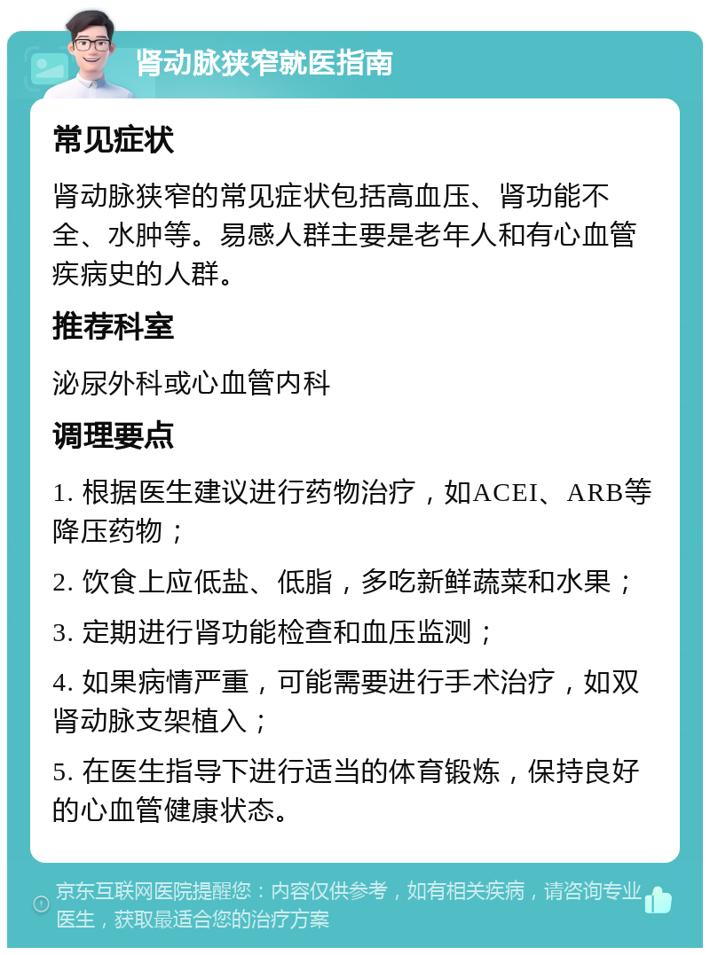 肾动脉狭窄就医指南 常见症状 肾动脉狭窄的常见症状包括高血压、肾功能不全、水肿等。易感人群主要是老年人和有心血管疾病史的人群。 推荐科室 泌尿外科或心血管内科 调理要点 1. 根据医生建议进行药物治疗，如ACEI、ARB等降压药物； 2. 饮食上应低盐、低脂，多吃新鲜蔬菜和水果； 3. 定期进行肾功能检查和血压监测； 4. 如果病情严重，可能需要进行手术治疗，如双肾动脉支架植入； 5. 在医生指导下进行适当的体育锻炼，保持良好的心血管健康状态。