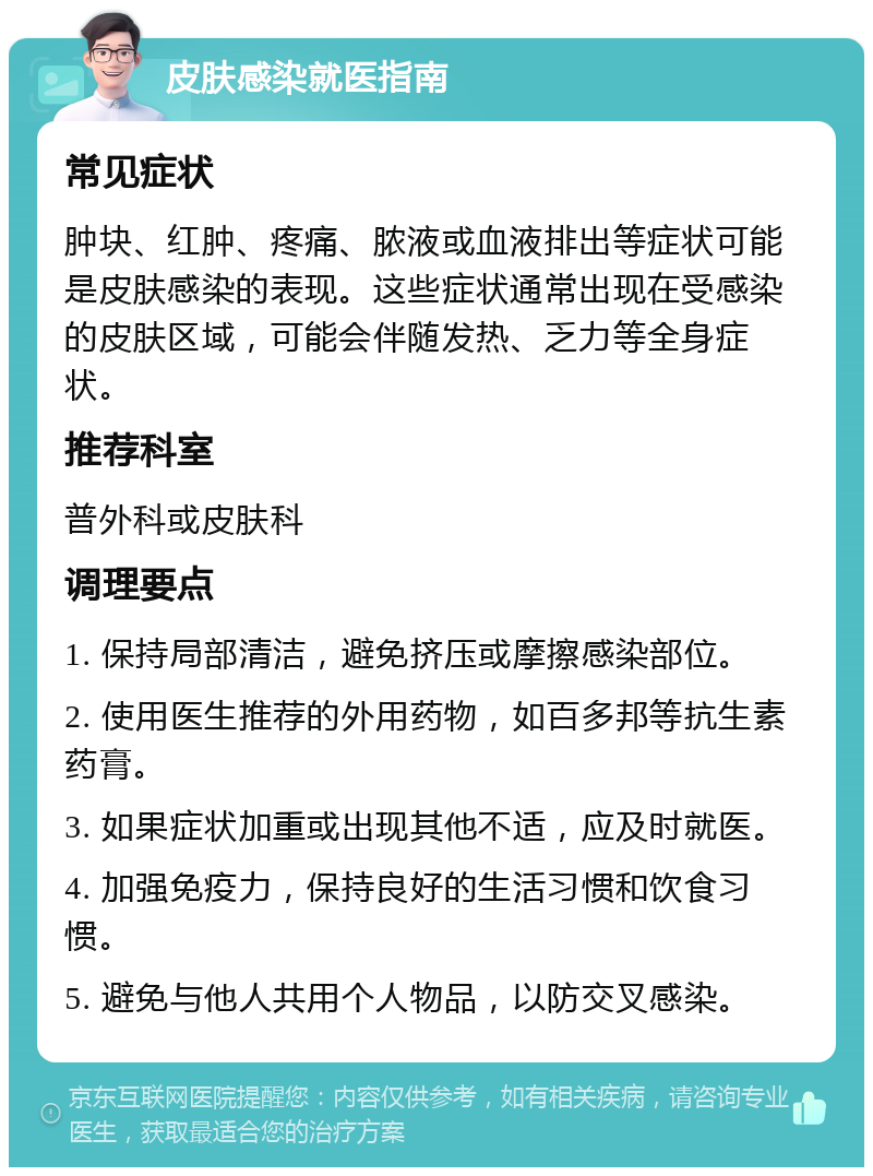 皮肤感染就医指南 常见症状 肿块、红肿、疼痛、脓液或血液排出等症状可能是皮肤感染的表现。这些症状通常出现在受感染的皮肤区域，可能会伴随发热、乏力等全身症状。 推荐科室 普外科或皮肤科 调理要点 1. 保持局部清洁，避免挤压或摩擦感染部位。 2. 使用医生推荐的外用药物，如百多邦等抗生素药膏。 3. 如果症状加重或出现其他不适，应及时就医。 4. 加强免疫力，保持良好的生活习惯和饮食习惯。 5. 避免与他人共用个人物品，以防交叉感染。