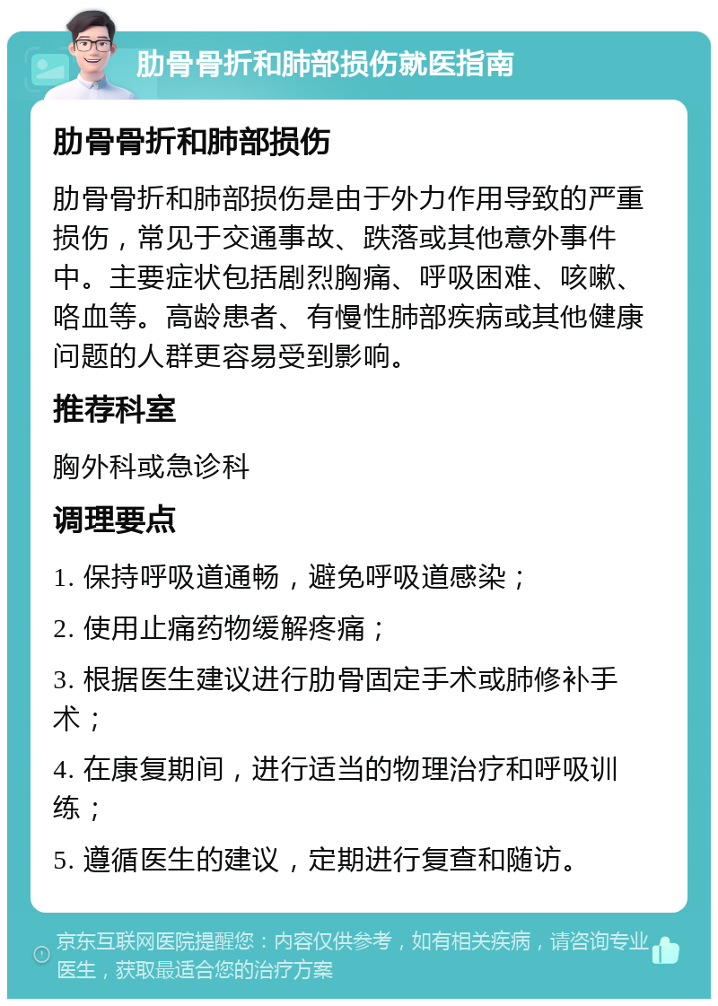 肋骨骨折和肺部损伤就医指南 肋骨骨折和肺部损伤 肋骨骨折和肺部损伤是由于外力作用导致的严重损伤，常见于交通事故、跌落或其他意外事件中。主要症状包括剧烈胸痛、呼吸困难、咳嗽、咯血等。高龄患者、有慢性肺部疾病或其他健康问题的人群更容易受到影响。 推荐科室 胸外科或急诊科 调理要点 1. 保持呼吸道通畅，避免呼吸道感染； 2. 使用止痛药物缓解疼痛； 3. 根据医生建议进行肋骨固定手术或肺修补手术； 4. 在康复期间，进行适当的物理治疗和呼吸训练； 5. 遵循医生的建议，定期进行复查和随访。