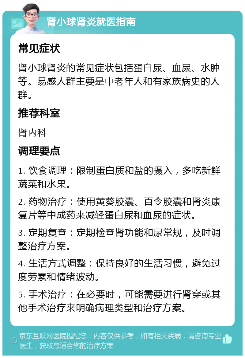 肾小球肾炎就医指南 常见症状 肾小球肾炎的常见症状包括蛋白尿、血尿、水肿等。易感人群主要是中老年人和有家族病史的人群。 推荐科室 肾内科 调理要点 1. 饮食调理：限制蛋白质和盐的摄入，多吃新鲜蔬菜和水果。 2. 药物治疗：使用黄葵胶囊、百令胶囊和肾炎康复片等中成药来减轻蛋白尿和血尿的症状。 3. 定期复查：定期检查肾功能和尿常规，及时调整治疗方案。 4. 生活方式调整：保持良好的生活习惯，避免过度劳累和情绪波动。 5. 手术治疗：在必要时，可能需要进行肾穿或其他手术治疗来明确病理类型和治疗方案。