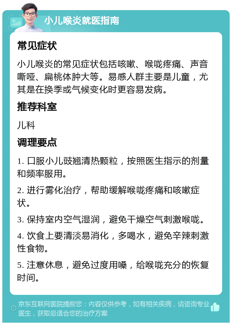 小儿喉炎就医指南 常见症状 小儿喉炎的常见症状包括咳嗽、喉咙疼痛、声音嘶哑、扁桃体肿大等。易感人群主要是儿童，尤其是在换季或气候变化时更容易发病。 推荐科室 儿科 调理要点 1. 口服小儿豉翘清热颗粒，按照医生指示的剂量和频率服用。 2. 进行雾化治疗，帮助缓解喉咙疼痛和咳嗽症状。 3. 保持室内空气湿润，避免干燥空气刺激喉咙。 4. 饮食上要清淡易消化，多喝水，避免辛辣刺激性食物。 5. 注意休息，避免过度用嗓，给喉咙充分的恢复时间。