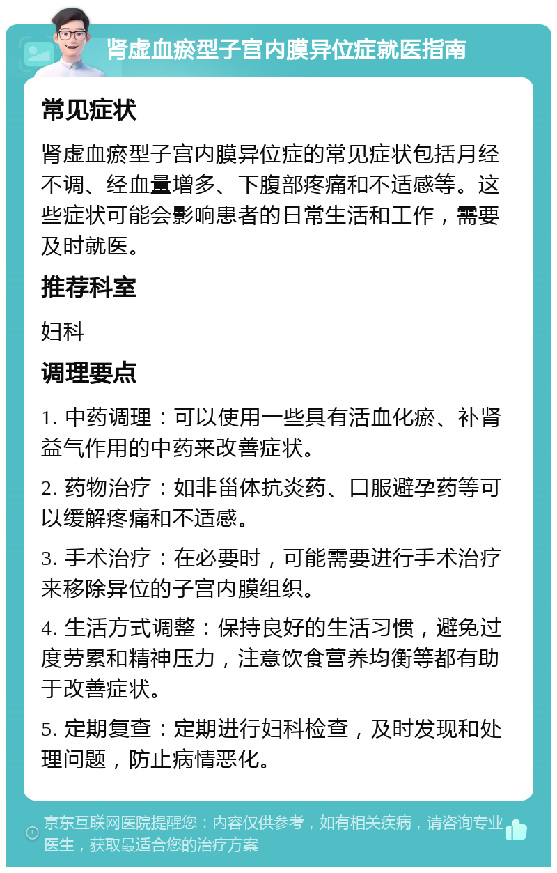 肾虚血瘀型子宫内膜异位症就医指南 常见症状 肾虚血瘀型子宫内膜异位症的常见症状包括月经不调、经血量增多、下腹部疼痛和不适感等。这些症状可能会影响患者的日常生活和工作，需要及时就医。 推荐科室 妇科 调理要点 1. 中药调理：可以使用一些具有活血化瘀、补肾益气作用的中药来改善症状。 2. 药物治疗：如非甾体抗炎药、口服避孕药等可以缓解疼痛和不适感。 3. 手术治疗：在必要时，可能需要进行手术治疗来移除异位的子宫内膜组织。 4. 生活方式调整：保持良好的生活习惯，避免过度劳累和精神压力，注意饮食营养均衡等都有助于改善症状。 5. 定期复查：定期进行妇科检查，及时发现和处理问题，防止病情恶化。