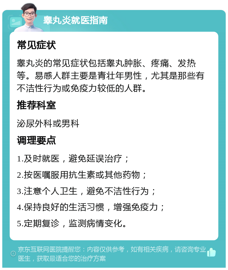 睾丸炎就医指南 常见症状 睾丸炎的常见症状包括睾丸肿胀、疼痛、发热等。易感人群主要是青壮年男性，尤其是那些有不洁性行为或免疫力较低的人群。 推荐科室 泌尿外科或男科 调理要点 1.及时就医，避免延误治疗； 2.按医嘱服用抗生素或其他药物； 3.注意个人卫生，避免不洁性行为； 4.保持良好的生活习惯，增强免疫力； 5.定期复诊，监测病情变化。