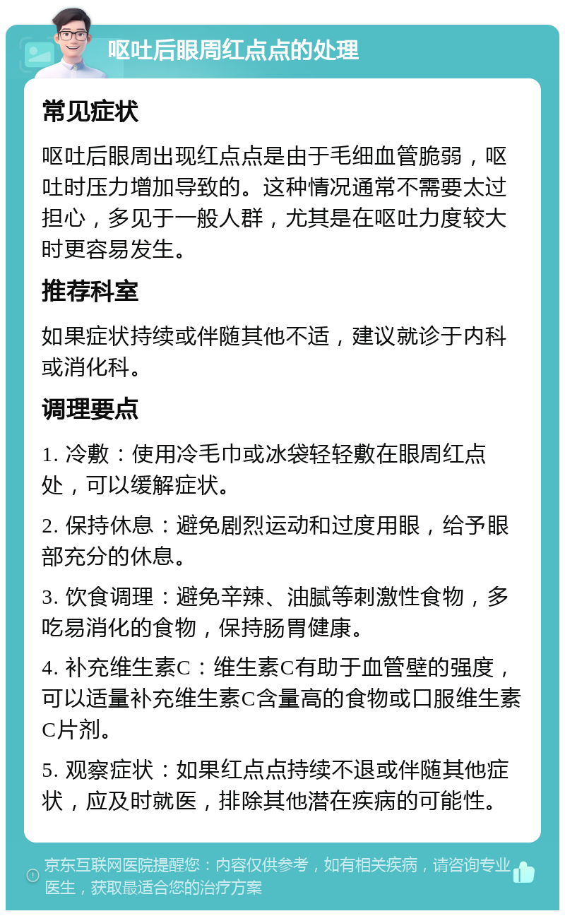 呕吐后眼周红点点的处理 常见症状 呕吐后眼周出现红点点是由于毛细血管脆弱，呕吐时压力增加导致的。这种情况通常不需要太过担心，多见于一般人群，尤其是在呕吐力度较大时更容易发生。 推荐科室 如果症状持续或伴随其他不适，建议就诊于内科或消化科。 调理要点 1. 冷敷：使用冷毛巾或冰袋轻轻敷在眼周红点处，可以缓解症状。 2. 保持休息：避免剧烈运动和过度用眼，给予眼部充分的休息。 3. 饮食调理：避免辛辣、油腻等刺激性食物，多吃易消化的食物，保持肠胃健康。 4. 补充维生素C：维生素C有助于血管壁的强度，可以适量补充维生素C含量高的食物或口服维生素C片剂。 5. 观察症状：如果红点点持续不退或伴随其他症状，应及时就医，排除其他潜在疾病的可能性。