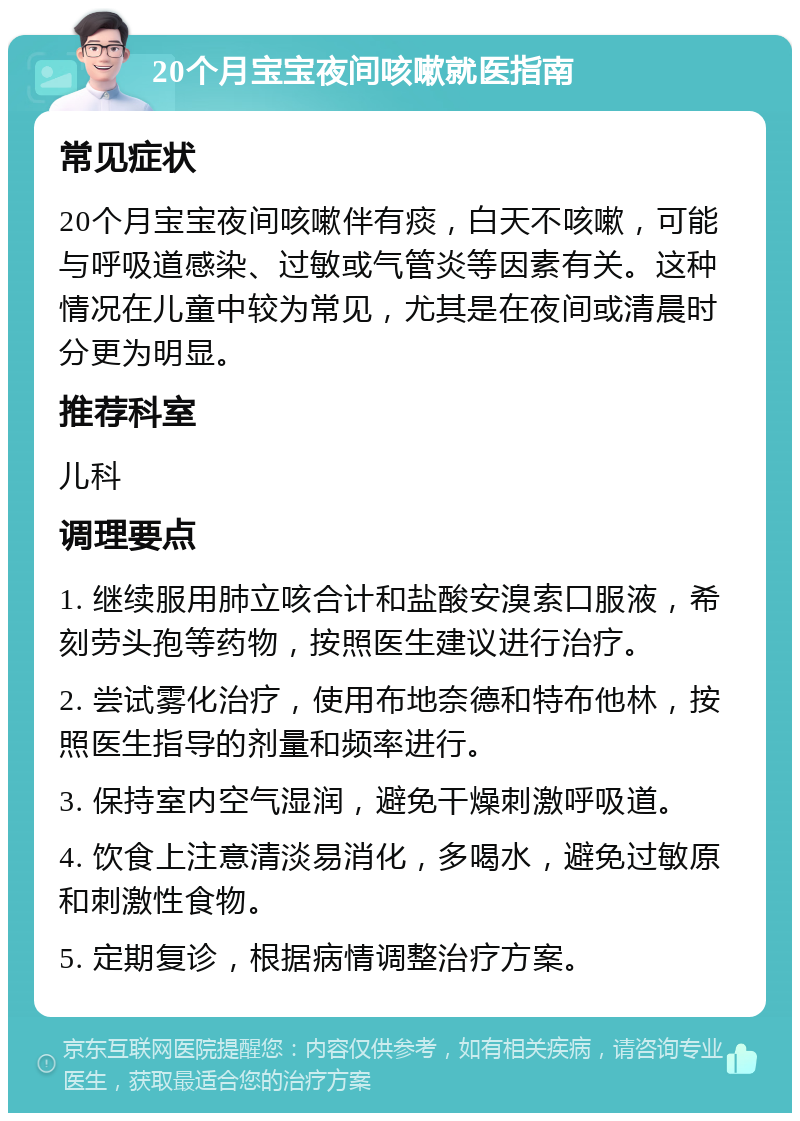 20个月宝宝夜间咳嗽就医指南 常见症状 20个月宝宝夜间咳嗽伴有痰，白天不咳嗽，可能与呼吸道感染、过敏或气管炎等因素有关。这种情况在儿童中较为常见，尤其是在夜间或清晨时分更为明显。 推荐科室 儿科 调理要点 1. 继续服用肺立咳合计和盐酸安溴索口服液，希刻劳头孢等药物，按照医生建议进行治疗。 2. 尝试雾化治疗，使用布地奈德和特布他林，按照医生指导的剂量和频率进行。 3. 保持室内空气湿润，避免干燥刺激呼吸道。 4. 饮食上注意清淡易消化，多喝水，避免过敏原和刺激性食物。 5. 定期复诊，根据病情调整治疗方案。