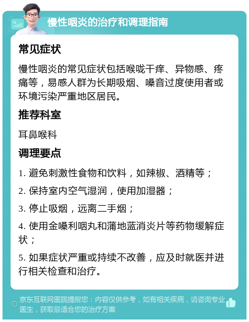 慢性咽炎的治疗和调理指南 常见症状 慢性咽炎的常见症状包括喉咙干痒、异物感、疼痛等，易感人群为长期吸烟、嗓音过度使用者或环境污染严重地区居民。 推荐科室 耳鼻喉科 调理要点 1. 避免刺激性食物和饮料，如辣椒、酒精等； 2. 保持室内空气湿润，使用加湿器； 3. 停止吸烟，远离二手烟； 4. 使用金嗓利咽丸和蒲地蓝消炎片等药物缓解症状； 5. 如果症状严重或持续不改善，应及时就医并进行相关检查和治疗。