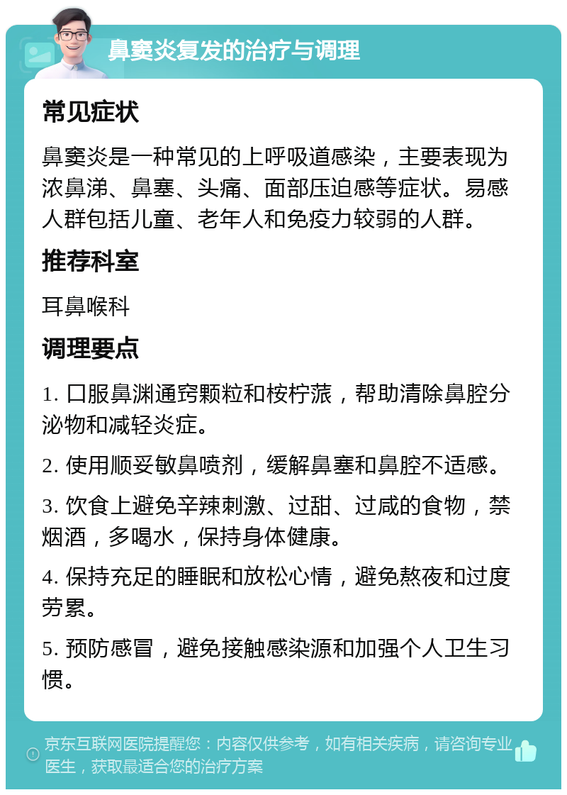 鼻窦炎复发的治疗与调理 常见症状 鼻窦炎是一种常见的上呼吸道感染，主要表现为浓鼻涕、鼻塞、头痛、面部压迫感等症状。易感人群包括儿童、老年人和免疫力较弱的人群。 推荐科室 耳鼻喉科 调理要点 1. 口服鼻渊通窍颗粒和桉柠蒎，帮助清除鼻腔分泌物和减轻炎症。 2. 使用顺妥敏鼻喷剂，缓解鼻塞和鼻腔不适感。 3. 饮食上避免辛辣刺激、过甜、过咸的食物，禁烟酒，多喝水，保持身体健康。 4. 保持充足的睡眠和放松心情，避免熬夜和过度劳累。 5. 预防感冒，避免接触感染源和加强个人卫生习惯。