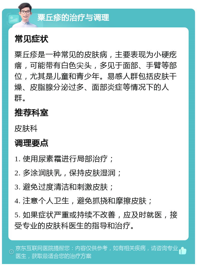 粟丘疹的治疗与调理 常见症状 粟丘疹是一种常见的皮肤病，主要表现为小硬疙瘩，可能带有白色尖头，多见于面部、手臂等部位，尤其是儿童和青少年。易感人群包括皮肤干燥、皮脂腺分泌过多、面部炎症等情况下的人群。 推荐科室 皮肤科 调理要点 1. 使用尿素霜进行局部治疗； 2. 多涂润肤乳，保持皮肤湿润； 3. 避免过度清洁和刺激皮肤； 4. 注意个人卫生，避免抓挠和摩擦皮肤； 5. 如果症状严重或持续不改善，应及时就医，接受专业的皮肤科医生的指导和治疗。