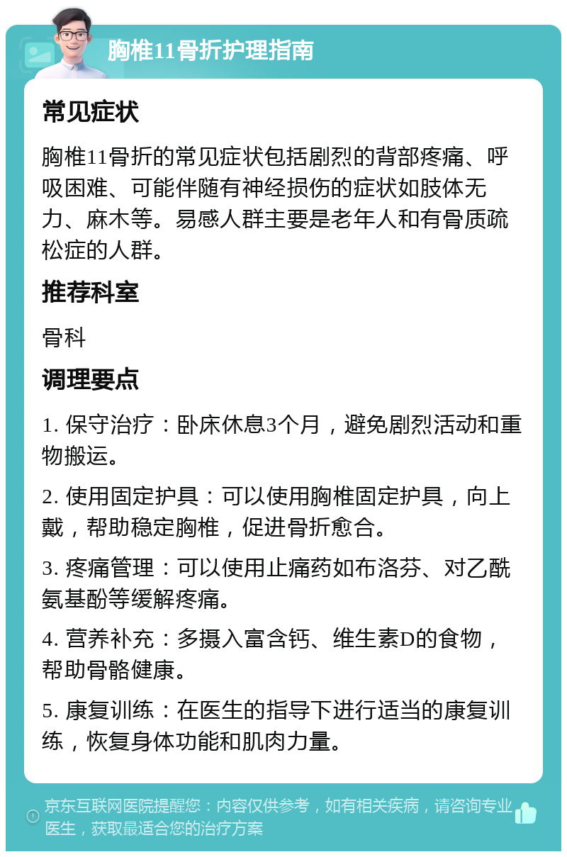 胸椎11骨折护理指南 常见症状 胸椎11骨折的常见症状包括剧烈的背部疼痛、呼吸困难、可能伴随有神经损伤的症状如肢体无力、麻木等。易感人群主要是老年人和有骨质疏松症的人群。 推荐科室 骨科 调理要点 1. 保守治疗：卧床休息3个月，避免剧烈活动和重物搬运。 2. 使用固定护具：可以使用胸椎固定护具，向上戴，帮助稳定胸椎，促进骨折愈合。 3. 疼痛管理：可以使用止痛药如布洛芬、对乙酰氨基酚等缓解疼痛。 4. 营养补充：多摄入富含钙、维生素D的食物，帮助骨骼健康。 5. 康复训练：在医生的指导下进行适当的康复训练，恢复身体功能和肌肉力量。