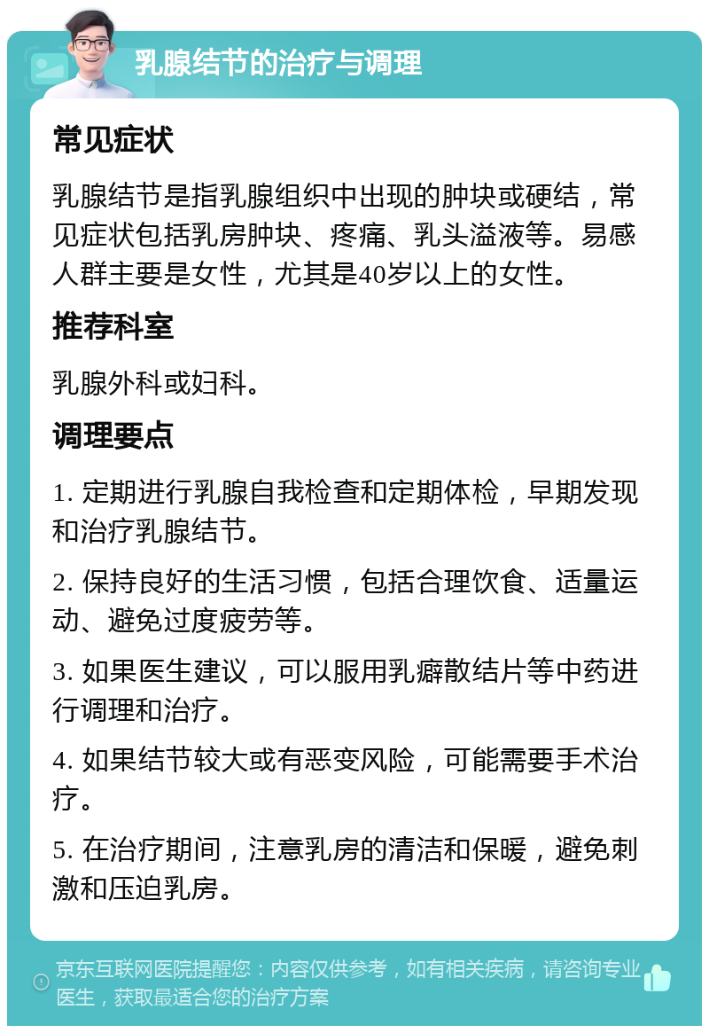 乳腺结节的治疗与调理 常见症状 乳腺结节是指乳腺组织中出现的肿块或硬结，常见症状包括乳房肿块、疼痛、乳头溢液等。易感人群主要是女性，尤其是40岁以上的女性。 推荐科室 乳腺外科或妇科。 调理要点 1. 定期进行乳腺自我检查和定期体检，早期发现和治疗乳腺结节。 2. 保持良好的生活习惯，包括合理饮食、适量运动、避免过度疲劳等。 3. 如果医生建议，可以服用乳癖散结片等中药进行调理和治疗。 4. 如果结节较大或有恶变风险，可能需要手术治疗。 5. 在治疗期间，注意乳房的清洁和保暖，避免刺激和压迫乳房。