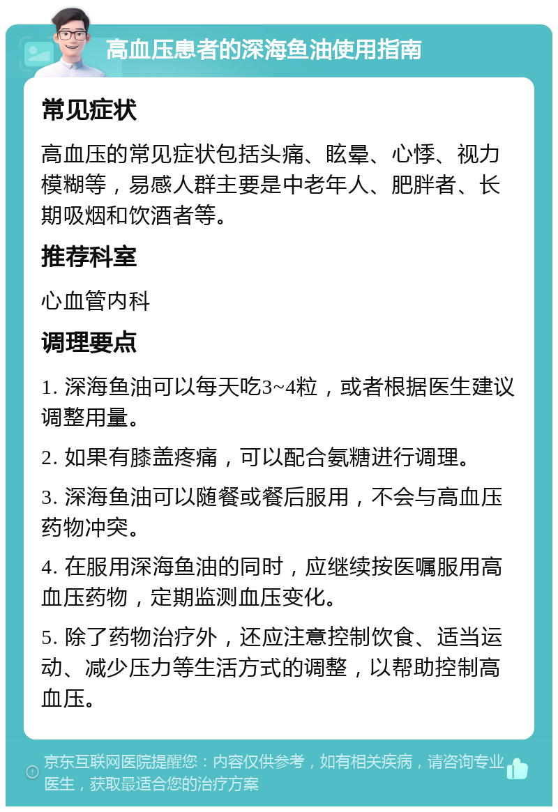 高血压患者的深海鱼油使用指南 常见症状 高血压的常见症状包括头痛、眩晕、心悸、视力模糊等，易感人群主要是中老年人、肥胖者、长期吸烟和饮酒者等。 推荐科室 心血管内科 调理要点 1. 深海鱼油可以每天吃3~4粒，或者根据医生建议调整用量。 2. 如果有膝盖疼痛，可以配合氨糖进行调理。 3. 深海鱼油可以随餐或餐后服用，不会与高血压药物冲突。 4. 在服用深海鱼油的同时，应继续按医嘱服用高血压药物，定期监测血压变化。 5. 除了药物治疗外，还应注意控制饮食、适当运动、减少压力等生活方式的调整，以帮助控制高血压。