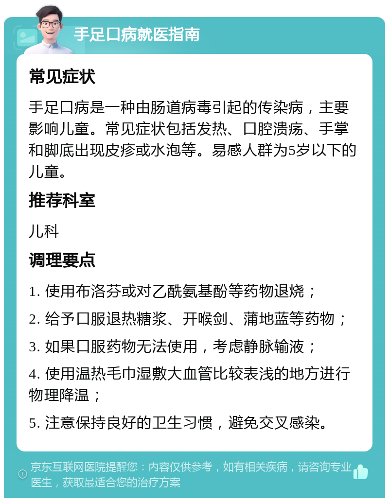 手足口病就医指南 常见症状 手足口病是一种由肠道病毒引起的传染病，主要影响儿童。常见症状包括发热、口腔溃疡、手掌和脚底出现皮疹或水泡等。易感人群为5岁以下的儿童。 推荐科室 儿科 调理要点 1. 使用布洛芬或对乙酰氨基酚等药物退烧； 2. 给予口服退热糖浆、开喉剑、蒲地蓝等药物； 3. 如果口服药物无法使用，考虑静脉输液； 4. 使用温热毛巾湿敷大血管比较表浅的地方进行物理降温； 5. 注意保持良好的卫生习惯，避免交叉感染。