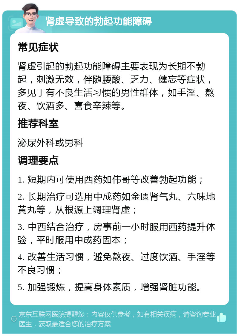 肾虚导致的勃起功能障碍 常见症状 肾虚引起的勃起功能障碍主要表现为长期不勃起，刺激无效，伴随腰酸、乏力、健忘等症状，多见于有不良生活习惯的男性群体，如手淫、熬夜、饮酒多、喜食辛辣等。 推荐科室 泌尿外科或男科 调理要点 1. 短期内可使用西药如伟哥等改善勃起功能； 2. 长期治疗可选用中成药如金匮肾气丸、六味地黄丸等，从根源上调理肾虚； 3. 中西结合治疗，房事前一小时服用西药提升体验，平时服用中成药固本； 4. 改善生活习惯，避免熬夜、过度饮酒、手淫等不良习惯； 5. 加强锻炼，提高身体素质，增强肾脏功能。