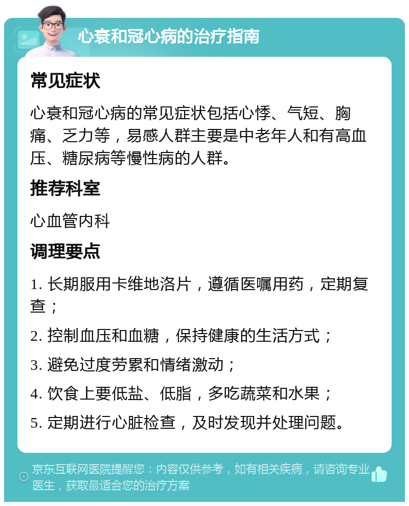 心衰和冠心病的治疗指南 常见症状 心衰和冠心病的常见症状包括心悸、气短、胸痛、乏力等，易感人群主要是中老年人和有高血压、糖尿病等慢性病的人群。 推荐科室 心血管内科 调理要点 1. 长期服用卡维地洛片，遵循医嘱用药，定期复查； 2. 控制血压和血糖，保持健康的生活方式； 3. 避免过度劳累和情绪激动； 4. 饮食上要低盐、低脂，多吃蔬菜和水果； 5. 定期进行心脏检查，及时发现并处理问题。