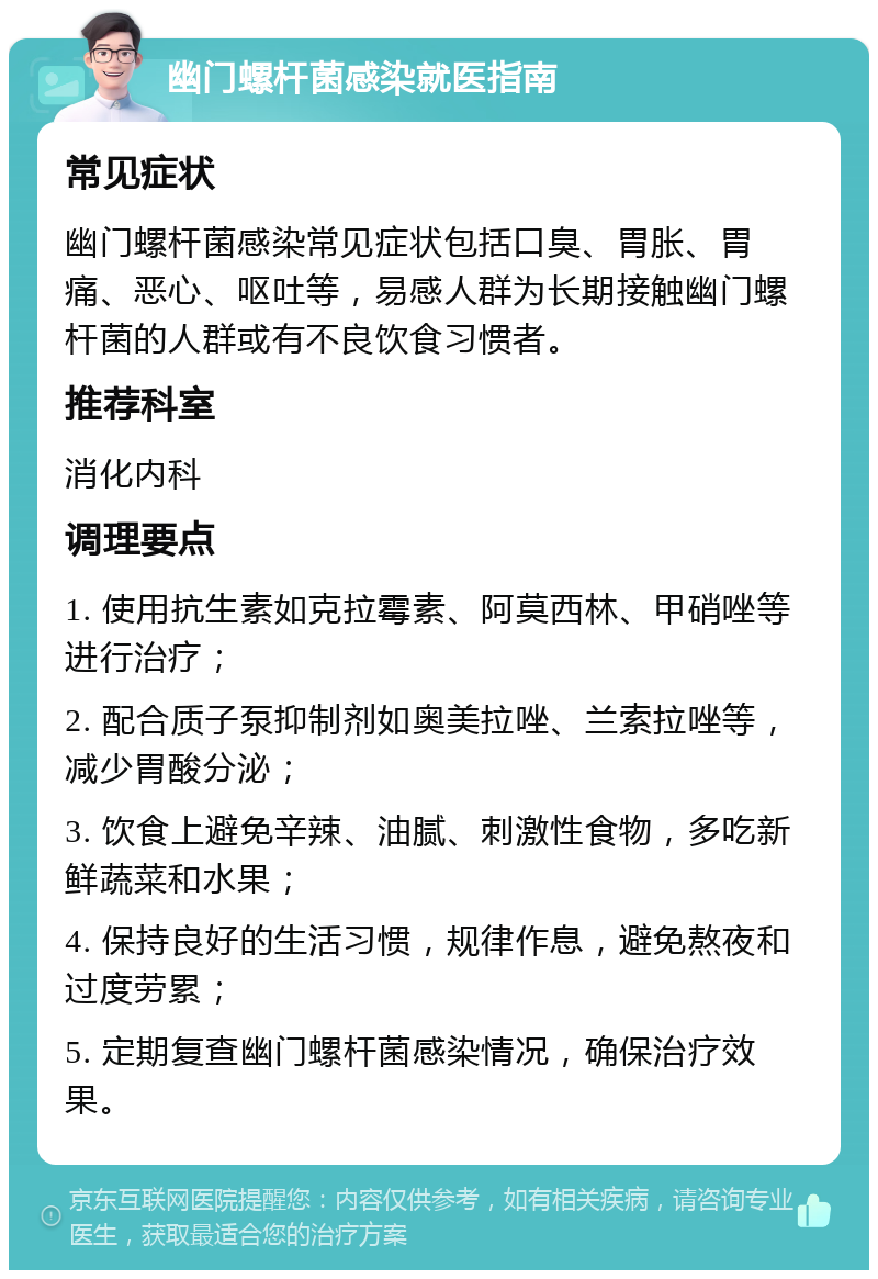 幽门螺杆菌感染就医指南 常见症状 幽门螺杆菌感染常见症状包括口臭、胃胀、胃痛、恶心、呕吐等，易感人群为长期接触幽门螺杆菌的人群或有不良饮食习惯者。 推荐科室 消化内科 调理要点 1. 使用抗生素如克拉霉素、阿莫西林、甲硝唑等进行治疗； 2. 配合质子泵抑制剂如奥美拉唑、兰索拉唑等，减少胃酸分泌； 3. 饮食上避免辛辣、油腻、刺激性食物，多吃新鲜蔬菜和水果； 4. 保持良好的生活习惯，规律作息，避免熬夜和过度劳累； 5. 定期复查幽门螺杆菌感染情况，确保治疗效果。