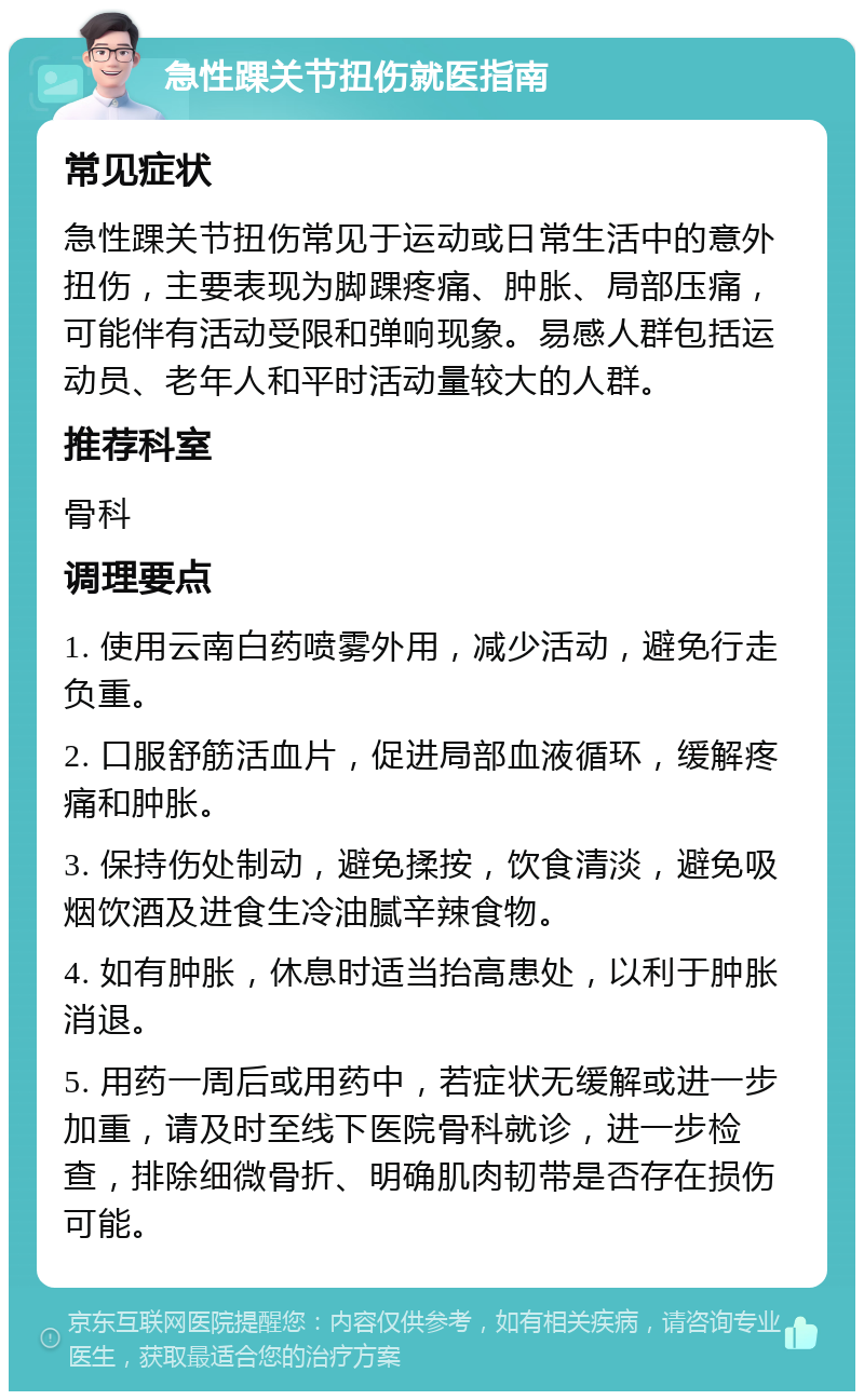 急性踝关节扭伤就医指南 常见症状 急性踝关节扭伤常见于运动或日常生活中的意外扭伤，主要表现为脚踝疼痛、肿胀、局部压痛，可能伴有活动受限和弹响现象。易感人群包括运动员、老年人和平时活动量较大的人群。 推荐科室 骨科 调理要点 1. 使用云南白药喷雾外用，减少活动，避免行走负重。 2. 口服舒筋活血片，促进局部血液循环，缓解疼痛和肿胀。 3. 保持伤处制动，避免揉按，饮食清淡，避免吸烟饮酒及进食生冷油腻辛辣食物。 4. 如有肿胀，休息时适当抬高患处，以利于肿胀消退。 5. 用药一周后或用药中，若症状无缓解或进一步加重，请及时至线下医院骨科就诊，进一步检查，排除细微骨折、明确肌肉韧带是否存在损伤可能。