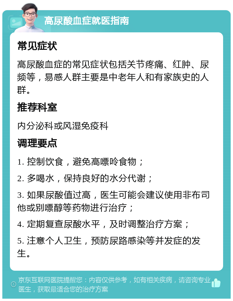 高尿酸血症就医指南 常见症状 高尿酸血症的常见症状包括关节疼痛、红肿、尿频等，易感人群主要是中老年人和有家族史的人群。 推荐科室 内分泌科或风湿免疫科 调理要点 1. 控制饮食，避免高嘌呤食物； 2. 多喝水，保持良好的水分代谢； 3. 如果尿酸值过高，医生可能会建议使用非布司他或别嘌醇等药物进行治疗； 4. 定期复查尿酸水平，及时调整治疗方案； 5. 注意个人卫生，预防尿路感染等并发症的发生。